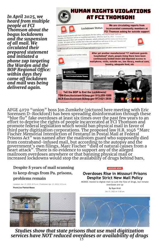 HUMAN RIGHTS VIOLATIONS InApril 2025, we AT FCI THOMSON! heatd from miultiple peopieatret T e omson aboutthe [ [ oo s peredcomntyntens,  bogus lockdowns and the suspension of all mail. circulated their prepared statement h initiateda l0ne zap targeting e Warden and the BOP Regional Office: within days they came off fockdown and mail was being delivered again.  AFGE 4070 “union” boss Jon Zumkehr (pictured here meeting with Eric Sorensen D-Rockford) has been spreading disinformation through these “blue flu” fake overdoses at least six times over the past few years to an effort o deprive the rights of peaple incarcerated at ECi Thomson and promote federal legislation which would ban physical mail in favor of third party digitization corporations. The proposed law [LI 1046 “Mare Fischer Memorial Interdiction of Fentany! in Postal Mail at Federal Prisons Act” was named after the mailroom guard who supposedly died {rom contraband- infused mail, but according (0 the autopsy and the overnment’s own filings, Marc Fischer “died of natural causes from a eart attack” There is o évidence o support any of thealleged mailzoom overdoses anywhere or that banning physical maifor increased lockdowns would stop the availabilify of drugs behind bars,  Despite 5 years of mail scanning ] to keep drugs from Pa. prisons, Overdoses Rise in Missouri Prisons ‘problems remain Despite Strict New Mail Policy  Studies show that state prisons that use mail digitization services have NOT reduced overdoses or availability of drugs  